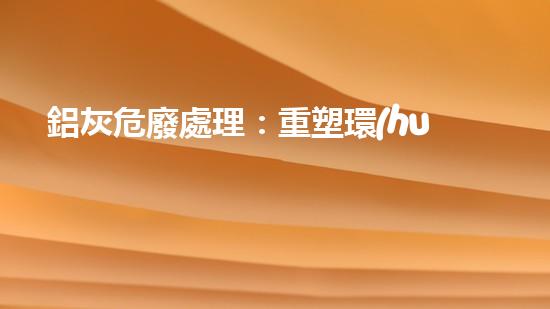 鋁灰危廢處理：重塑環(huán)境，解鎖財(cái)富！